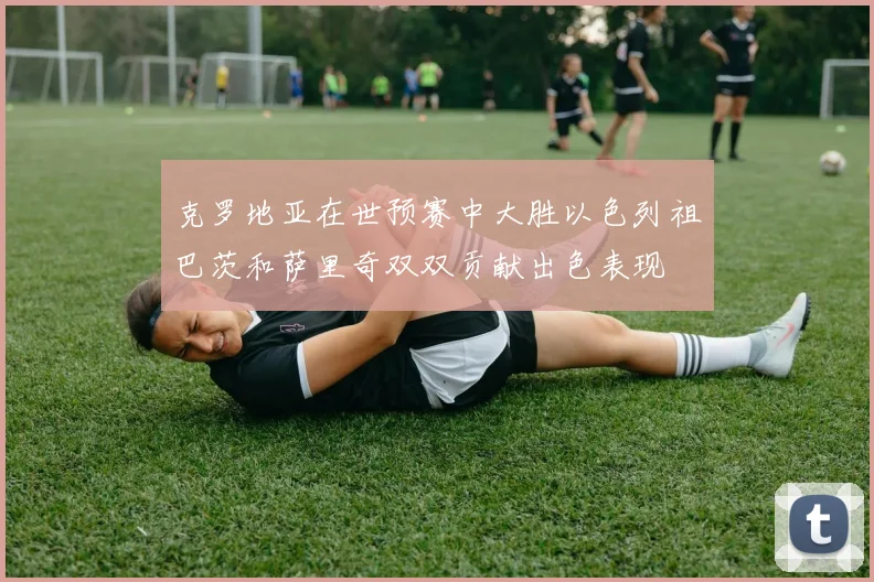克罗地亚在世预赛中大胜以色列祖巴茨和萨里奇双双贡献出色表现