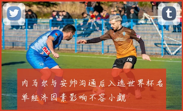内马尔与安帅沟通后入选世界杯名单经济因素影响不容小觑