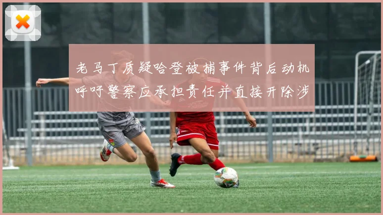 老马丁质疑哈登被捕事件背后动机呼吁警察应承担责任并直接开除涉事人员