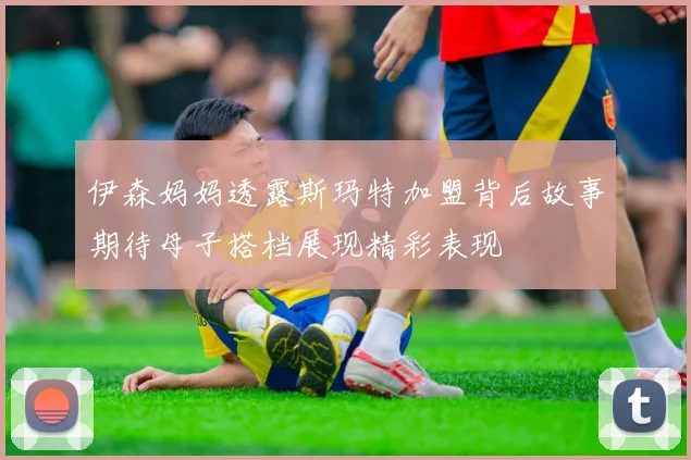 伊森妈妈透露斯玛特加盟背后故事期待母子搭档展现精彩表现