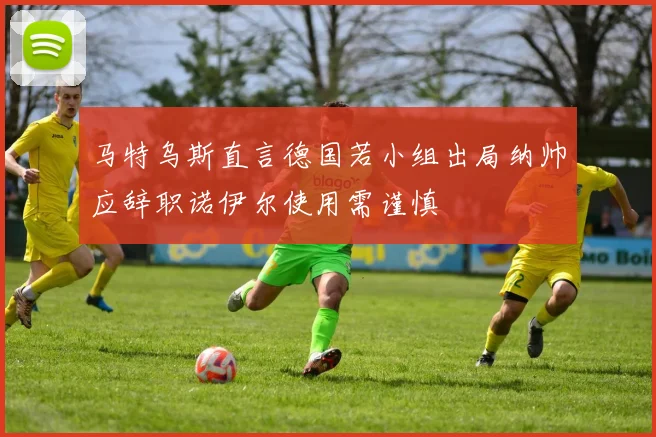 马特乌斯直言德国若小组出局纳帅应辞职诺伊尔使用需谨慎