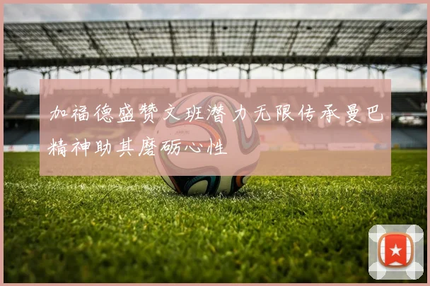 加福德盛赞文班潜力无限传承曼巴精神助其磨砺心性