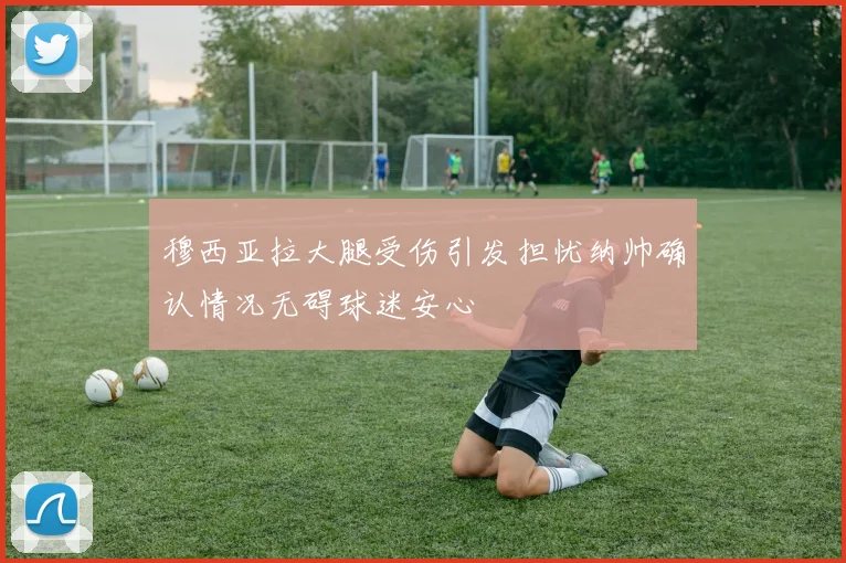 穆西亚拉大腿受伤引发担忧纳帅确认情况无碍球迷安心