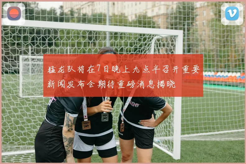 猛龙队将在7日晚上九点半召开重要新闻发布会期待重磅消息揭晓