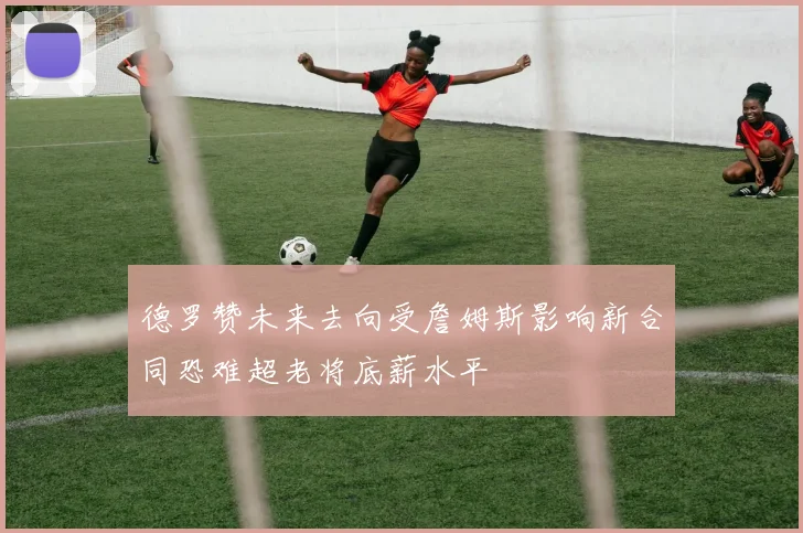德罗赞未来去向受詹姆斯影响新合同恐难超老将底薪水平