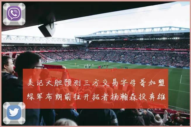 美记大胆预测三方交易字母哥加盟绿军布朗前往开拓者杨瀚森投奔雄鹿