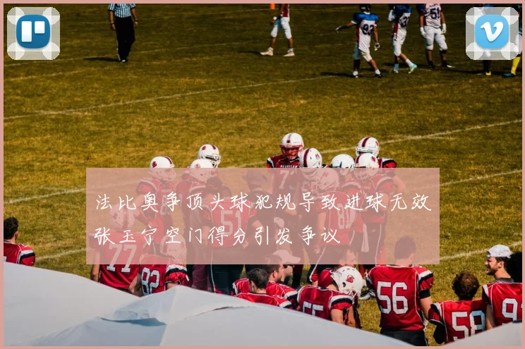 法比奥争顶头球犯规导致进球无效张玉宁空门得分引发争议