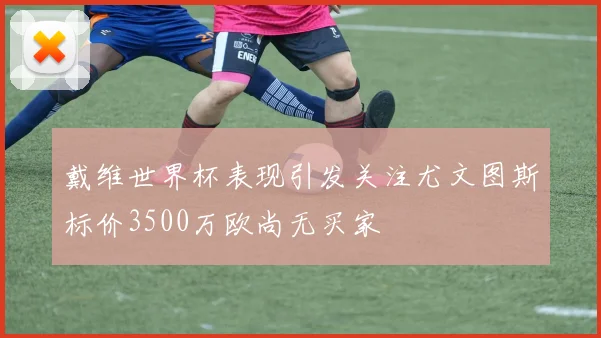 戴维世界杯表现引发关注尤文图斯标价3500万欧尚无买家