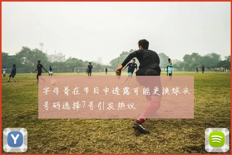 字母哥在节目中透露可能更换球衣号码选择7号引发热议