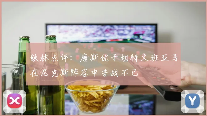 铁林点评：唐斯优于切特文班亚马在尼克斯阵容中苦战不已