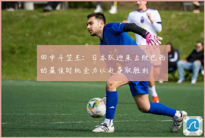 田中斗笠王：日本队迎来击败巴西的最佳时机全力以赴争取胜利