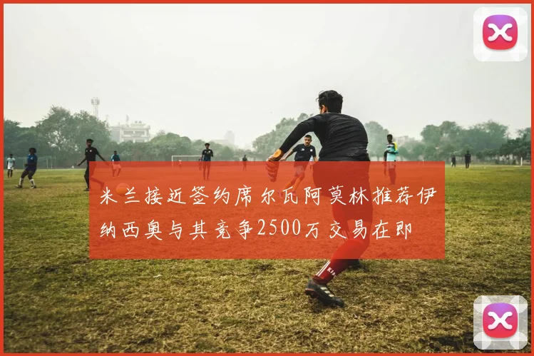 米兰接近签约席尔瓦阿莫林推荐伊纳西奥与其竞争2500万交易在即