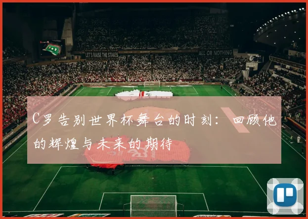 C罗告别世界杯舞台的时刻：回顾他的辉煌与未来的期待