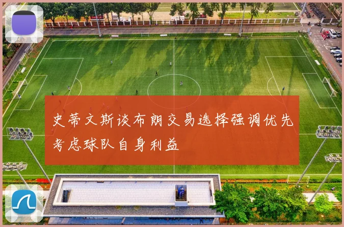 史蒂文斯谈布朗交易选择强调优先考虑球队自身利益