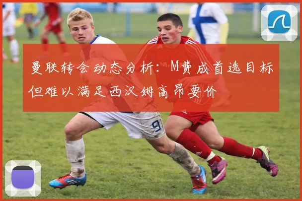 曼联转会动态分析：M费成首选目标但难以满足西汉姆高昂要价