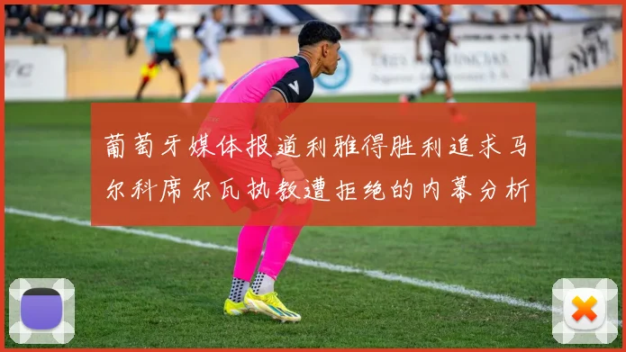 葡萄牙媒体报道利雅得胜利追求马尔科席尔瓦执教遭拒绝的内幕分析