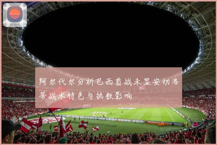 阿尔代尔分析巴西首战未显安切洛蒂战术特色与执教影响
