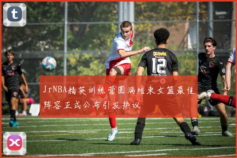 JrNBA精英训练营圆满结束女篮最佳阵容正式公布引发热议