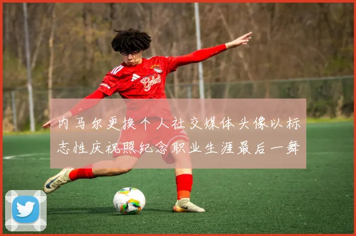 内马尔更换个人社交媒体头像以标志性庆祝照纪念职业生涯最后一舞